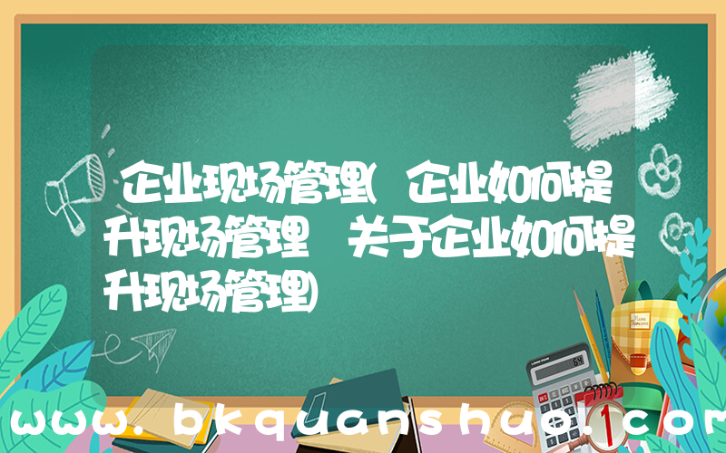 企业现场管理(企业如何提升现场管理 关于企业如何提升现场管理)